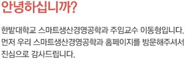 안녕하십니까? 한밭대학교 스마트생산경영공학과 주임교수 김기태입니다. 먼저 우리 생산경영공학과 홈페이지를 방문해 주셔서 진심으로 감사드립니다.